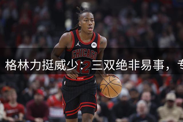 格林力挺威少：三双绝非易事，专业球员也难以企及