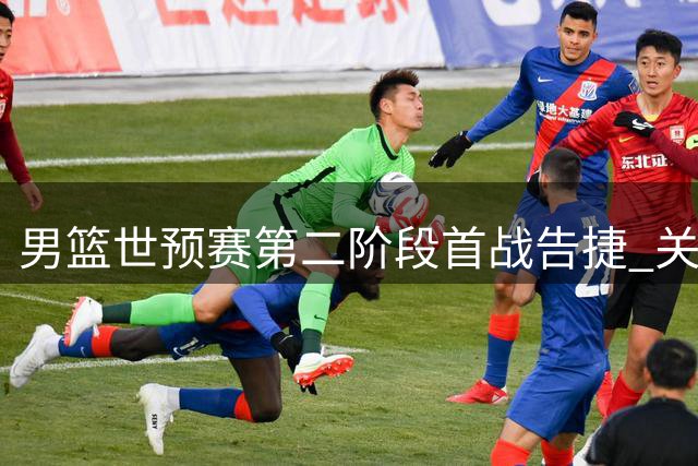 男篮世预赛第二阶段首战告捷 关键对决前形势解析