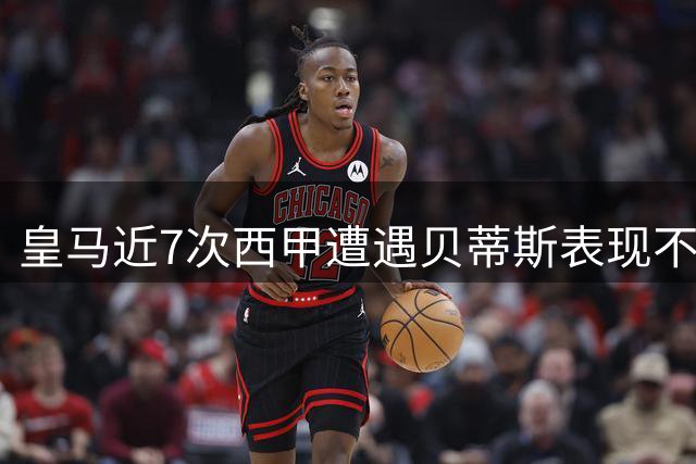 皇马近7次西甲遭遇贝蒂斯表现不佳，失分场次位列第二