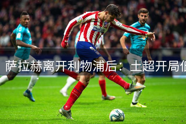 萨拉赫离开利物浦后：土超开局低迷，昔日英超法老如何走出困境