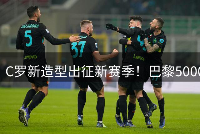 C罗新造型出征新赛季！巴黎5000万欧签下费兰；曼城拒绝巴萨对罗德里二次报价，与多库续约至2031年；阿拉伯多国足协力挺因凡蒂诺